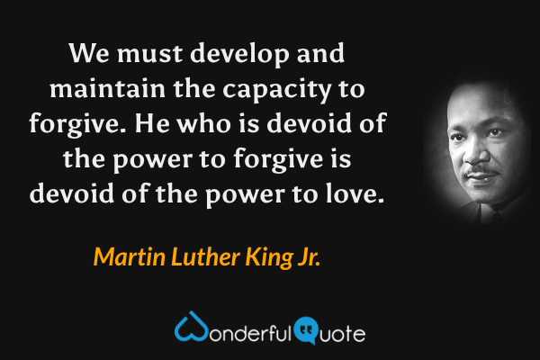 We must develop and maintain the capacity to forgive. He who is devoid of the power to forgive is devoid of the power to love. - Martin Luther King Jr. quote.