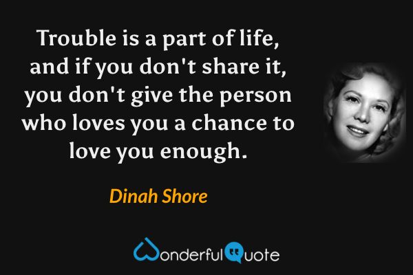 Trouble is a part of life, and if you don't share it, you don't give the person who loves you a chance to love you enough. - Dinah Shore quote.