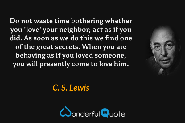 Do not waste time bothering whether you 'love' your neighbor; act as if you did. As soon as we do this we find one of the great secrets. When you are behaving as if you loved someone, you will presently come to love him. - C. S. Lewis quote.