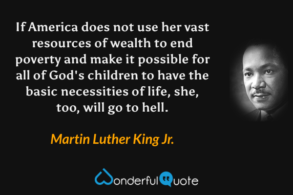 If America does not use her vast resources of wealth to end poverty and make it possible for all of God's children to have the basic necessities of life, she, too, will go to hell. - Martin Luther King Jr. quote.