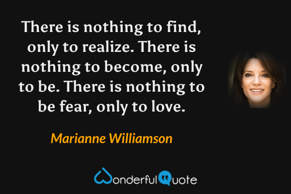 There is nothing to find, only to realize. There is nothing to become, only to be. There is nothing to be fear, only to love. - Marianne Williamson quote.