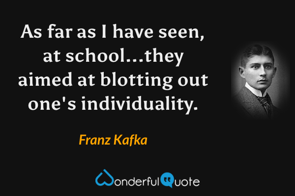 As far as I have seen, at school...they aimed at blotting out one's individuality. - Franz Kafka quote.