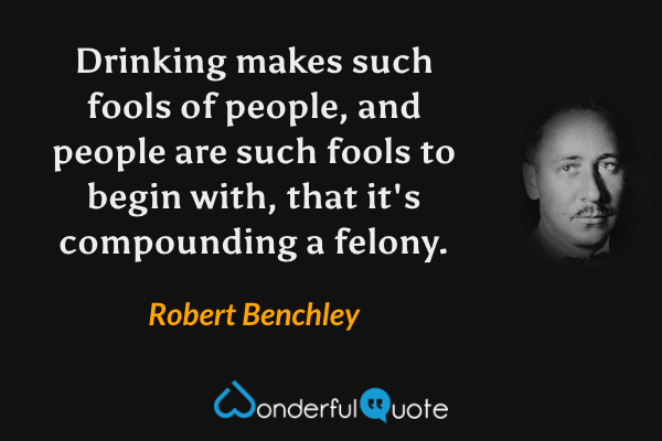 Drinking makes such fools of people, and people are such fools to begin with, that it's compounding a felony. - Robert Benchley quote.