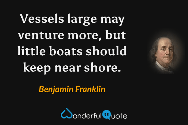 Vessels large may venture more, but little boats should keep near shore. - Benjamin Franklin quote.