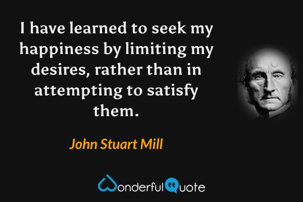 I have learned to seek my happiness by limiting my desires, rather than in attempting to satisfy them. - John Stuart Mill quote.