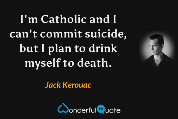 I'm Catholic and I can't commit suicide, but I plan to drink myself to death. - Jack Kerouac quote.