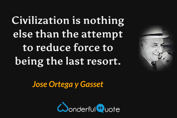 Civilization is nothing else than the attempt to reduce force to being the last resort. - Jose Ortega y Gasset quote.