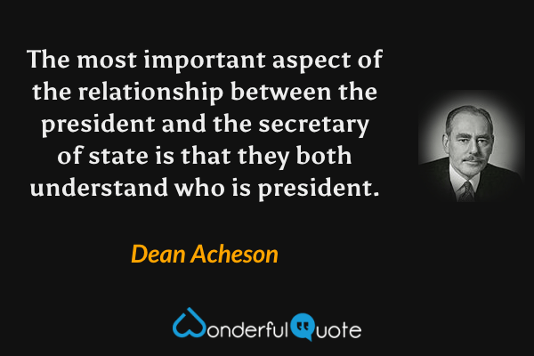 The most important aspect of the relationship between the president and the secretary of state is that they both understand who is president. - Dean Acheson quote.