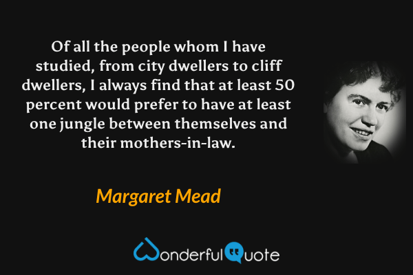Of all the people whom I have studied, from city dwellers to cliff dwellers, I always find that at least 50 percent would prefer to have at least one jungle between themselves and their mothers-in-law. - Margaret Mead quote.