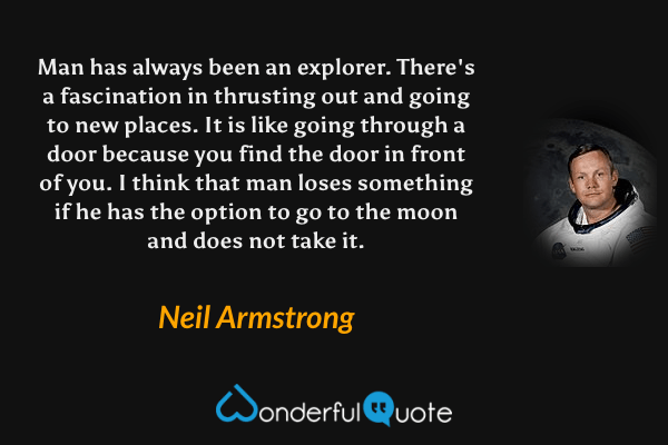 Man has always been an explorer. There's a fascination in thrusting out and going to new places. It is like going through a door because you find the door in front of you. I think that man loses something if he has the option to go to the moon and does not take it. - Neil Armstrong quote.