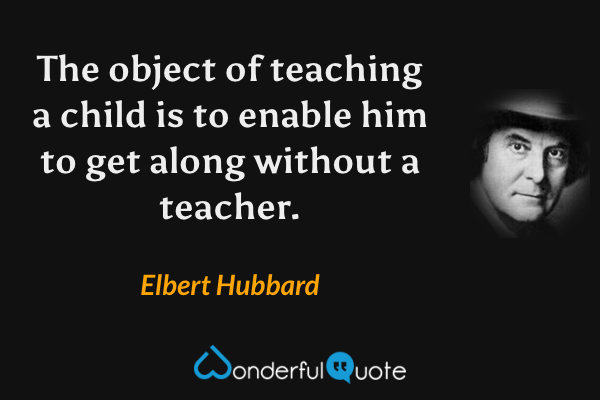 The object of teaching a child is to enable him to get along without a teacher. - Elbert Hubbard quote.