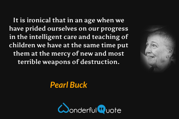 It is ironical that in an age when we have prided ourselves on our progress in the intelligent care and teaching of children we have at the same time put them at the mercy of new and most terrible weapons of destruction. - Pearl Buck quote.