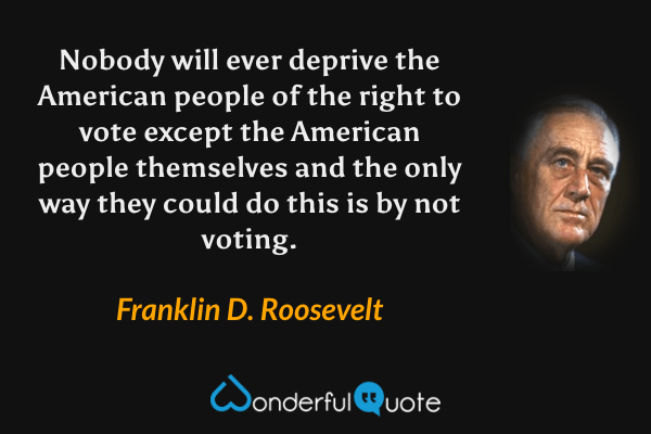 Nobody will ever deprive the American people of the right to vote except the American people themselves and the only way they could do this is by not voting. - Franklin D. Roosevelt quote.