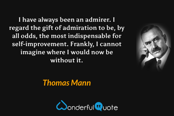 I have always been an admirer.  I regard the gift of admiration to be, by all odds, the most indispensable for self-improvement.  Frankly, I cannot imagine where I would now be without it. - Thomas Mann quote.