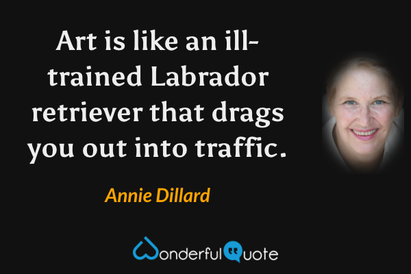 Art is like an ill-trained Labrador retriever that drags you out into traffic. - Annie Dillard quote.