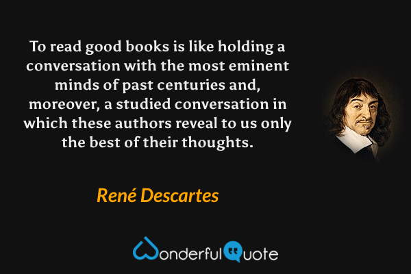 To read good books is like holding a conversation with the most eminent minds of past centuries and, moreover, a studied conversation in which these authors reveal to us only the best of their thoughts. - René Descartes quote.