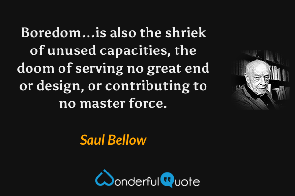 Boredom...is also the shriek of unused capacities, the doom of serving no great end or design, or contributing to no master force. - Saul Bellow quote.