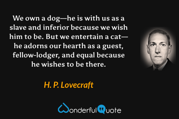 We own a dog—he is with us as a slave and inferior because we wish him to be.  But we entertain a cat—he adorns our hearth as a guest, fellow-lodger, and equal because he wishes to be there. - H. P. Lovecraft quote.