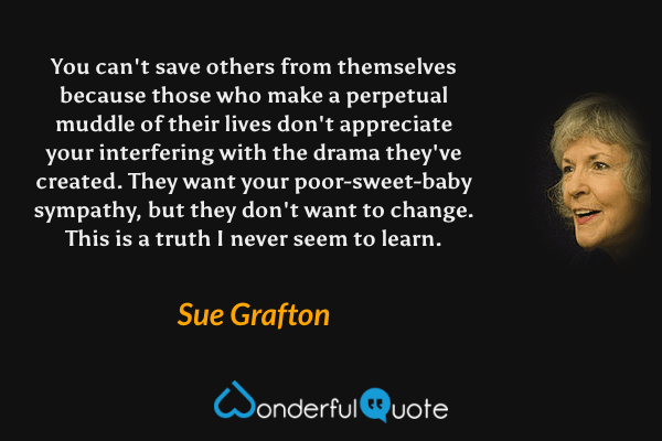 You can't save others from themselves because those who make a perpetual muddle of their lives don't appreciate your interfering with the drama they've created. They want your poor-sweet-baby sympathy, but they don't want to change. This is a truth I never seem to learn. - Sue Grafton quote.