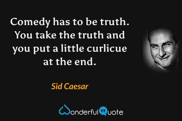 Comedy has to be truth.  You take the truth and you put a little curlicue at the end. - Sid Caesar quote.
