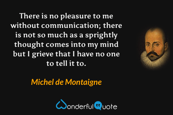 There is no pleasure to me without communication; there is not so much as a sprightly thought comes into my mind but I grieve that I have no one to tell it to. - Michel de Montaigne quote.
