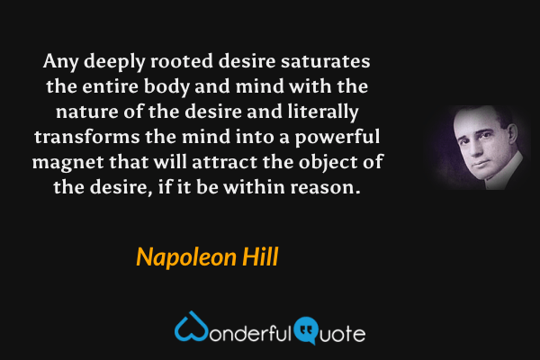 Any deeply rooted desire saturates the entire body and mind with the nature of the desire and literally transforms the mind into a powerful magnet that will attract the object of the desire, if it be within reason. - Napoleon Hill quote.
