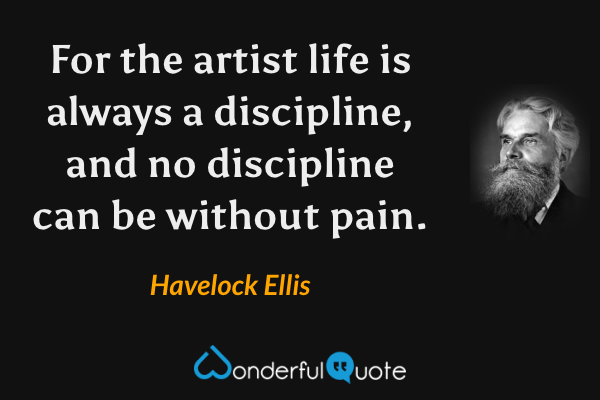 For the artist life is always a discipline, and no discipline can be without pain. - Havelock Ellis quote.