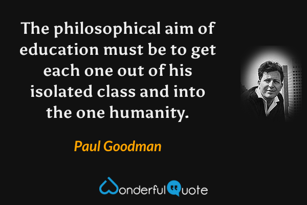The philosophical aim of education must be to get each one out of his isolated class and into the one humanity. - Paul Goodman quote.