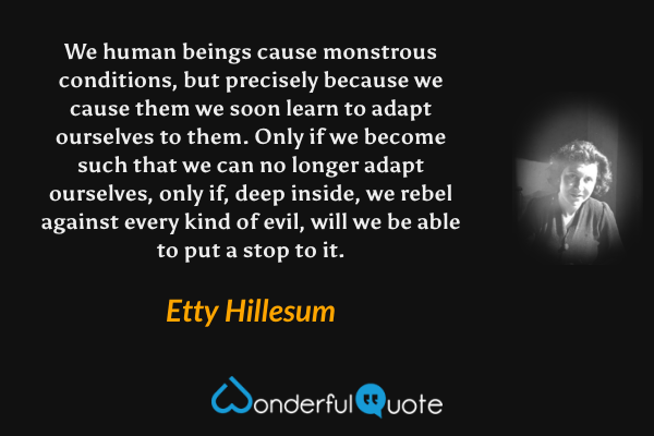 We human beings cause monstrous conditions, but precisely because we cause them we soon learn to adapt ourselves to them.  Only if we become such that we can no longer adapt ourselves, only if, deep inside, we rebel against every kind of evil, will we be able to put a stop to it. - Etty Hillesum quote.