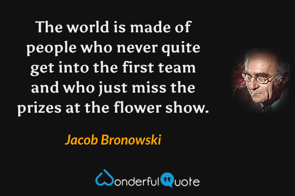 The world is made of people who never quite get into the first team and who just miss the prizes at the flower show. - Jacob Bronowski quote.