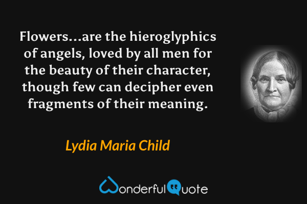 Flowers...are the hieroglyphics of angels, loved by all men for the beauty of their character, though few can decipher even fragments of their meaning. - Lydia Maria Child quote.