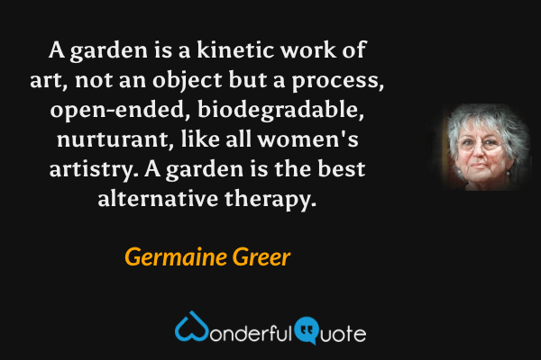A garden is a kinetic work of art, not an object but a process, open-ended, biodegradable, nurturant, like all women's artistry. A garden is the best alternative therapy. - Germaine Greer quote.