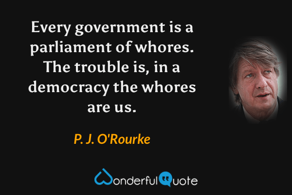 Every government is a parliament of whores. The trouble is, in a democracy the whores are us. - P. J. O'Rourke quote.