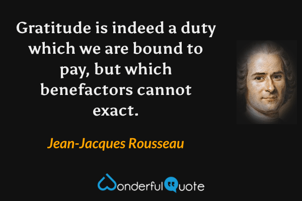Gratitude is indeed a duty which we are bound to pay, but which benefactors cannot exact. - Jean-Jacques Rousseau quote.