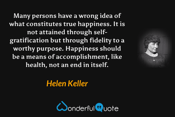 Many persons have a wrong idea of what constitutes true happiness. It is not attained through self-gratification but through fidelity to a worthy purpose. Happiness should be a means of accomplishment, like health, not an end in itself. - Helen Keller quote.