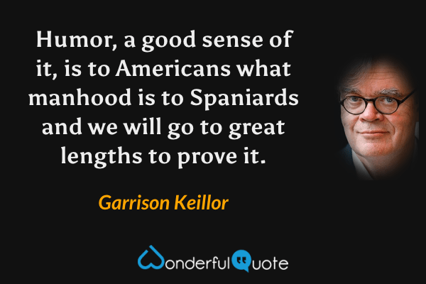 Humor, a good sense of it, is to Americans what manhood is to Spaniards and we will go to great lengths to prove it. - Garrison Keillor quote.