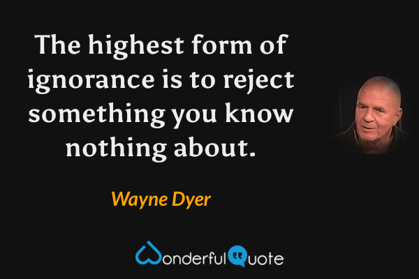 The highest form of ignorance is to reject something you know nothing about. - Wayne Dyer quote.