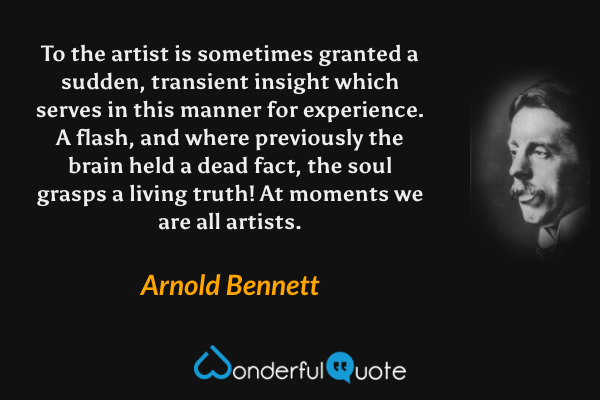 To the artist is sometimes granted a sudden, transient insight which serves in this manner for experience. A flash, and where previously the brain held a dead fact, the soul grasps a living truth! At moments we are all artists. - Arnold Bennett quote.