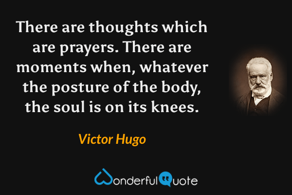 There are thoughts which are prayers.  There are moments when, whatever the posture of the body, the soul is on its knees. - Victor Hugo quote.