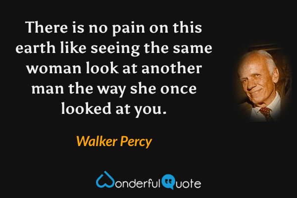 There is no pain on this earth like seeing the same woman look at another man the way she once looked at you. - Walker Percy quote.
