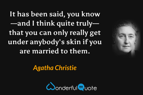 It has been said, you know—and I think quite truly—that you can only really get under anybody's skin if you are married to them. - Agatha Christie quote.