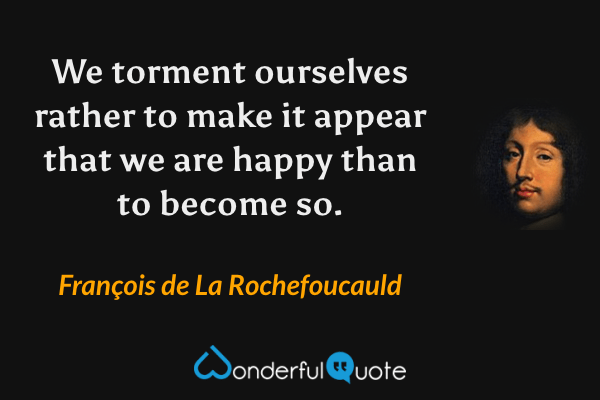 We torment ourselves rather to make it appear that we are happy than to become so. - François de La Rochefoucauld quote.