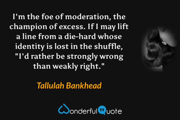 I'm the foe of moderation, the champion of excess. If I may lift a line from a die-hard whose identity is lost in the shuffle, "I'd rather be strongly wrong than weakly right." - Tallulah Bankhead quote.