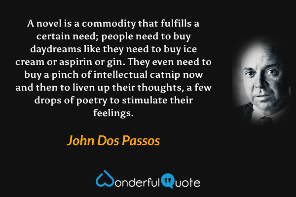 A novel is a commodity that fulfills a certain need; people need to buy daydreams like they need to buy ice cream or aspirin or gin. They even need to buy a pinch of intellectual catnip now and then to liven up their thoughts, a few drops of poetry to stimulate their feelings. - John Dos Passos quote.