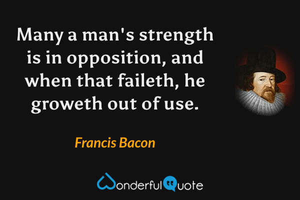 Many a man's strength is in opposition, and when that faileth, he groweth out of use. - Francis Bacon quote.