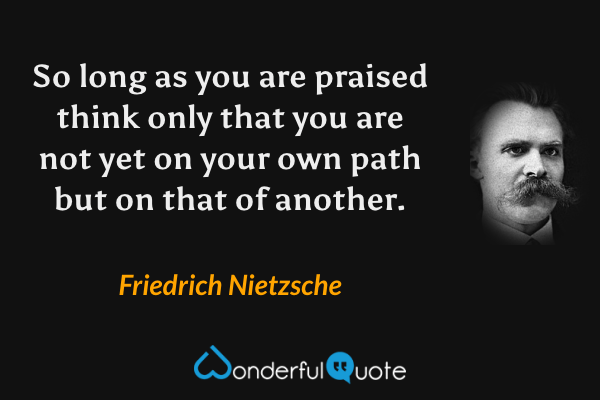 So long as you are praised think only that you are not yet on your own path but on that of another. - Friedrich Nietzsche quote.