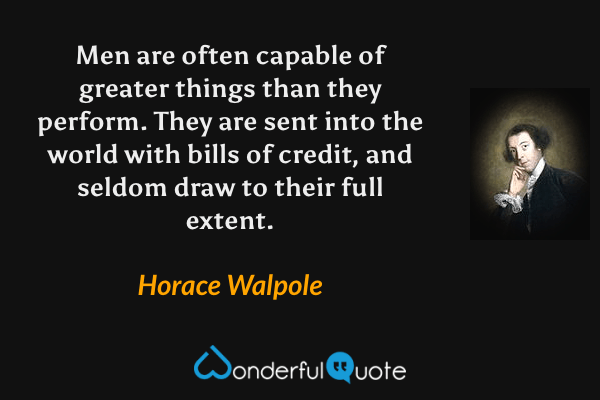 Men are often capable of greater things than they perform. They are sent into the world with bills of credit, and seldom draw to their full extent. - Horace Walpole quote.