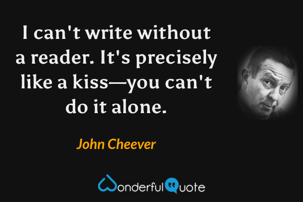 I can't write without a reader.  It's precisely like a kiss—you can't do it alone. - John Cheever quote.