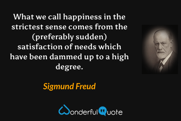 What we call happiness in the strictest sense comes from the (preferably sudden) satisfaction of needs which have been dammed up to a high degree. - Sigmund Freud quote.