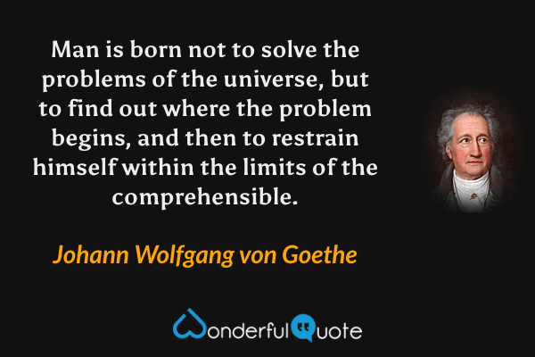 Man is born not to solve the problems of the universe, but to find out where the problem begins, and then to restrain himself within the limits of the comprehensible. - Johann Wolfgang von Goethe quote.